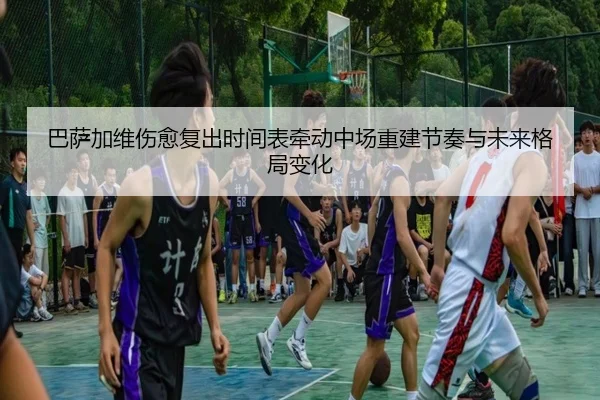 巴萨加维伤愈复出时间表牵动中场重建节奏与未来格局变化