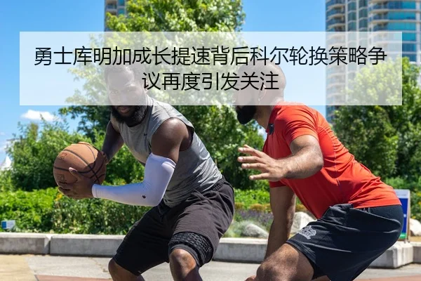 勇士库明加成长提速背后科尔轮换策略争议再度引发关注