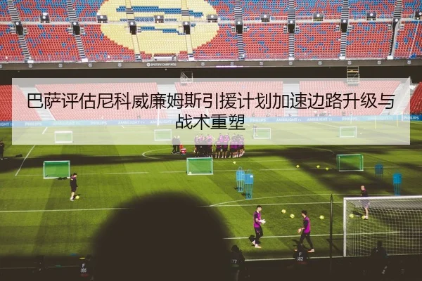 巴萨评估尼科威廉姆斯引援计划加速边路升级与战术重塑