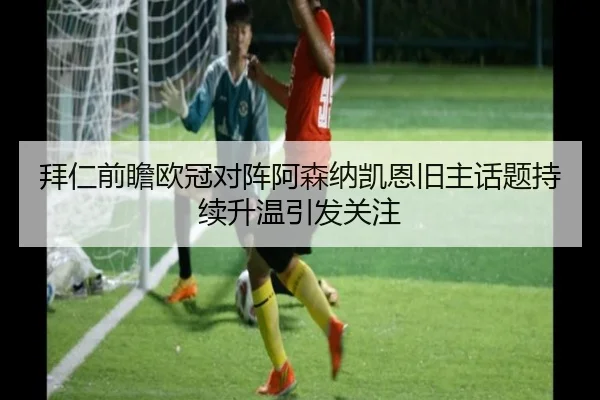 拜仁前瞻欧冠对阵阿森纳凯恩旧主话题持续升温引发关注