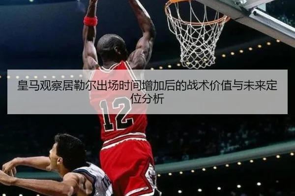 皇马观察居勒尔出场时间增加后的战术价值与未来定位分析