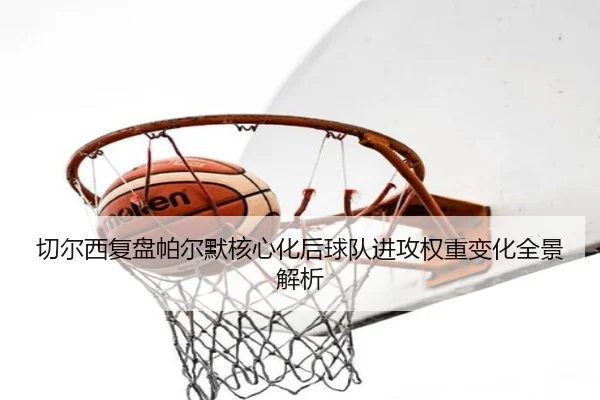 切尔西复盘帕尔默核心化后球队进攻权重变化全景解析