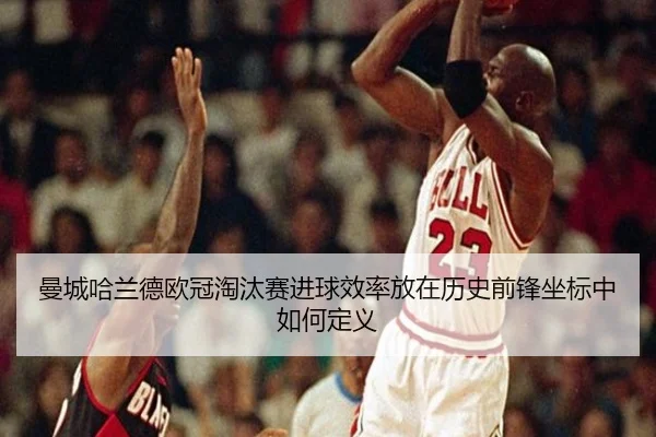 曼城哈兰德欧冠淘汰赛进球效率放在历史前锋坐标中如何定义