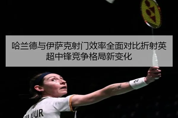 哈兰德与伊萨克射门效率全面对比折射英超中锋竞争格局新变化