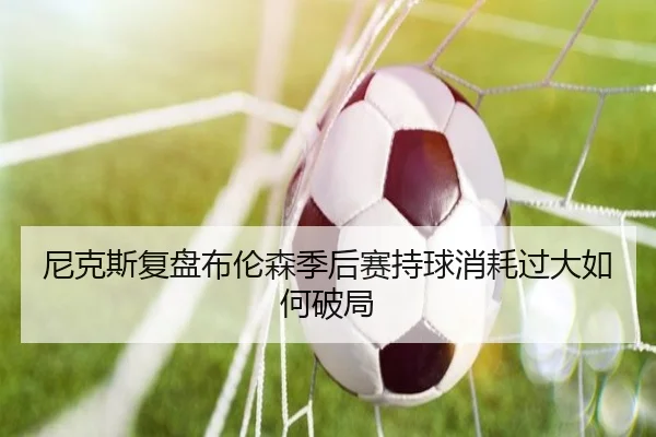 尼克斯复盘布伦森季后赛持球消耗过大如何破局