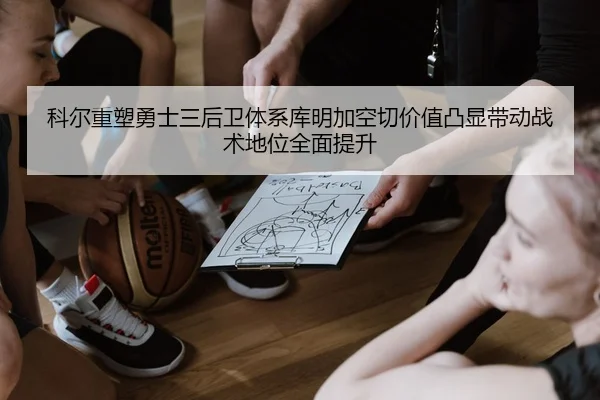 科尔重塑勇士三后卫体系库明加空切价值凸显带动战术地位全面提升
