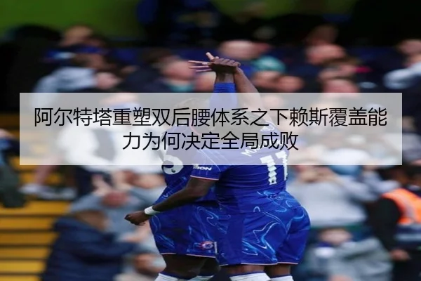 阿尔特塔重塑双后腰体系之下赖斯覆盖能力为何决定全局成败