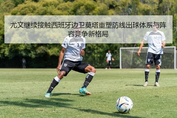 尤文继续接触西班牙边卫莫塔重塑防线出球体系与阵容竞争新格局